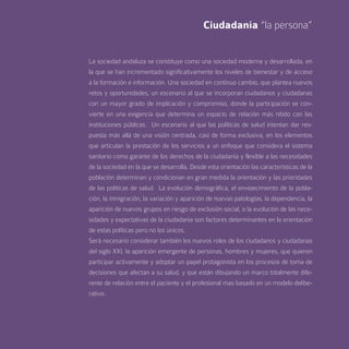 Ciudadanía “la persona”


La sociedad andaluza se constituye como una sociedad moderna y desarrollada, en
la que se han incrementado significativamente los niveles de bienestar y de acceso
a la formación e información. Una sociedad en continuo cambio, que plantea nuevos
retos y oportunidades, un escenario al que se incorporan ciudadanos y ciudadanas
con un mayor grado de implicación y compromiso, donde la participación se con-
vierte en una exigencia que determina un espacio de relación más nítido con las
instituciones públicas. Un escenario al que las políticas de salud intentan dar res-
puesta más allá de una visión centrada, casi de forma exclusiva, en los elementos
que articulan la prestación de los servicios a un enfoque que considera el sistema
sanitario como garante de los derechos de la ciudadanía y flexible a las necesidades
de la sociedad en la que se desarrolla. Desde esta orientación las características de la
población determinan y condicionan en gran medida la orientación y las prioridades
de las políticas de salud. La evolución demográfica, el envejecimiento de la pobla-
ción, la inmigración, la variación y aparición de nuevas patologías, la dependencia, la
aparición de nuevos grupos en riesgo de exclusión social, o la evolución de las nece-
sidades y expectativas de la ciudadanía son factores determinantes en la orientación
de estas políticas pero no los únicos.
Será necesario considerar también los nuevos roles de los ciudadanos y ciudadanas
del siglo XXI, la aparición emergente de personas, hombres y mujeres, que quieren
participar activamente y adoptar un papel protagonista en los procesos de toma de
decisiones que afectan a su salud, y que están dibujando un marco totalmente dife-
rente de relación entre el paciente y el profesional mas basado en un modelo delibe-
rativo.
 