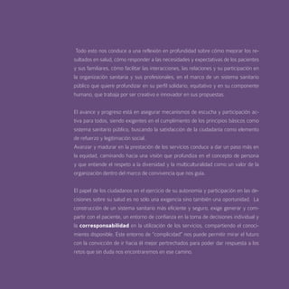 Todo esto nos conduce a una reflexión en profundidad sobre cómo mejorar los re-
sultados en salud, cómo responder a las necesidades y expectativas de los pacientes
y sus familiares, cómo facilitar las interacciones, las relaciones y su participación en
la organización sanitaria y sus profesionales, en el marco de un sistema sanitario
público que quiere profundizar en su perfil solidario, equitativo y en su componente
humano, que trabaja por ser creativo e innovador en sus propuestas.


El avance y progreso está en asegurar mecanismos de escucha y participación ac-
tiva para todos, siendo exigentes en el cumplimiento de los principios básicos como
sistema sanitario público, buscando la satisfacción de la ciudadanía como elemento
de refuerzo y legitimación social.
Avanzar y madurar en la prestación de los servicios conduce a dar un paso más en
la equidad, caminando hacia una visión que profundiza en el concepto de persona
y que entiende el respeto a la diversidad y la multiculturalidad como un valor de la
organización dentro del marco de convivencia que nos guía.


El papel de los ciudadanos en el ejercicio de su autonomía y participación en las de-
cisiones sobre su salud es no sólo una exigencia sino también una oportunidad. La
construcción de un sistema sanitario más eficiente y seguro, exige generar y com-
partir con el paciente, un entorno de confianza en la toma de decisiones individual y
la corresponsabilidad en la utilización de los servicios, compartiendo el conoci-
miento disponible. Este entorno de “complicidad” nos puede permitir mirar el futuro
con la convicción de ir hacia él mejor pertrechados para poder dar respuesta a los
retos que sin duda nos encontraremos en ese camino.
 