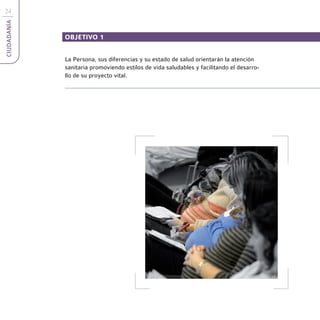 24
CIUDADANÍA



             OBJETIVO 1


             La Persona, sus diferencias y su estado de salud orientarán la atención
             sanitaria promoviendo estilos de vida saludables y facilitando el desarro-
             llo de su proyecto vital.
 