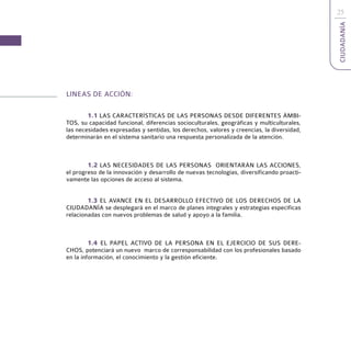 25




                                                                                           CIUDADANÍA
LINEAS DE ACCIÓN:

        1.1 LAS CARACTERÍSTICAS DE LAS PERSONAS DESDE DIFERENTES ÁMBI-
TOS, su capacidad funcional, diferencias socioculturales, geográficas y multiculturales,
las necesidades expresadas y sentidas, los derechos, valores y creencias, la diversidad,
determinarán en el sistema sanitario una respuesta personalizada de la atención.



        1.2 LAS NECESIDADES DE LAS PERSONAS ORIENTARÁN LAS ACCIONES,
el progreso de la innovación y desarrollo de nuevas tecnologías, diversificando proacti-
vamente las opciones de acceso al sistema.


        1.3 EL AVANCE EN EL DESARROLLO EFECTIVO DE LOS DERECHOS DE LA
CIUDADANÍA se desplegará en el marco de planes integrales y estrategias específicas
relacionadas con nuevos problemas de salud y apoyo a la familia.



         1.4 EL PAPEL ACTIVO DE LA PERSONA EN EL EJERCICIO DE SUS DERE-
CHOS, potenciará un nuevo marco de corresponsabilidad con los profesionales basado
en la información, el conocimiento y la gestión eficiente.
 