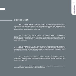 27




                                                                                               CIUDADANÍA
LINEAS DE ACCIÓN:

        2.1 EL PROCESO ASISTENCIAL INTEGRADO se rediseñará para constituir una
herramienta que facilite a la persona el desarrollo efectivo del ejercicio de su autonomía
y le permita velar por el cumplimiento de los criterios de calidad de la atención sanitaria,
en un marco de responsabilidad compartida.



        2.2 EN TODAS LAS ACTUACIONES, ESPECIALMENTE EN EL DESARROLLO
DE PLANES, se integrarán de forma sistemática intervenciones de prevención y promo-
ción de la salud a nivel individual y colectivo para contribuir a mejorar los resultados en
salud de la población.



         2.3 LA REDUCCIÓN DE LAS TAREAS BUROCRÁTICAS Y ADMINISTRATIVAS
Y SU INNOVACIÓN llevará a simplificar y optimizar las actuaciones y actividades no
clínicas, integrándolas en el desarrollo de los procesos asistenciales integrados, incor-
porando este aspecto al concepto de acto único.



       2.4 LA IMPLANTACIÓN DE UN MODELO DE ATENCIÓN SEGURA DEL PA-
CIENTE en cada ámbito de actuación se impulsará reforzando el papel activo de la per-
sona en su seguridad.



       2.5 LA GANANCIA EN SALUD se potenciará articulando las actuaciones de
ayuda mutua con la acción de los servicios sanitarios.
 
