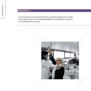 28
CIUDADANÍA



             OBJETIVO 3


             La comunicación y la participación de la ciudadanía potenciarán la auto-
             nomía de la persona y la corresponsabilidad en el cuidado de su salud y
             en la utilización de servicios.
 