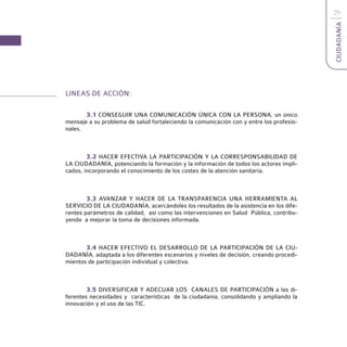 29




                                                                                         CIUDADANÍA
LINEAS DE ACCIÓN:

       3.1 CONSEGUIR UNA COMUNICACIÓN ÚNICA CON LA PERSONA, un único
mensaje a su problema de salud fortaleciendo la comunicación con y entre los profesio-
nales.



        3.2 HACER EFECTIVA LA PARTICIPACIÓN Y LA CORRESPONSABILIDAD DE
LA CIUDADANÍA, potenciando la formación y la información de todos los actores impli-
cados, incorporando el conocimiento de los costes de la atención sanitaria.



        3.3 AVANZAR Y HACER DE LA TRANSPARENCIA UNA HERRAMIENTA AL
SERVICIO DE LA CIUDADANÍA, acercándoles los resultados de la asistencia en los dife-
rentes parámetros de calidad, así como las intervenciones en Salud Pública, contribu-
yendo a mejorar la toma de decisiones informada.



       3.4 HACER EFECTIVO EL DESARROLLO DE LA PARTICIPACIÓN DE LA CIU-
DADANÍA, adaptada a los diferentes escenarios y niveles de decisión, creando procedi-
mientos de participación individual y colectiva.



        3.5 DIVERSIFICAR Y ADECUAR LOS CANALES DE PARTICIPACIÓN a las di-
ferentes necesidades y características de la ciudadanía, consolidando y ampliando la
innovación y el uso de las TIC.
 