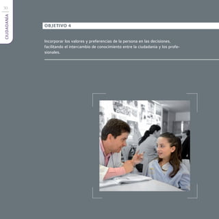 30
CIUDADANÍA



             OBJETIVO 4


             Incorporar los valores y preferencias de la persona en las decisiones,
             facilitando el intercambio de conocimiento entre la ciudadanía y los profe-
             sionales.
 