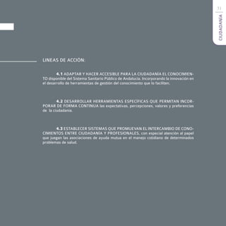 31




                                                                                          CIUDADANÍA
LINEAS DE ACCIÓN:

        4.1 ADAPTAR Y HACER ACCESIBLE PARA LA CIUDADANÍA EL CONOCIMIEN-
TO disponible del Sistema Sanitario Público de Andalucía. Incorporando la innovación en
el desarrollo de herramientas de gestión del conocimiento que lo faciliten.



        4.2 DESARROLLAR HERRAMIENTAS ESPECÍFICAS QUE PERMITAN INCOR-
PORAR DE FORMA CONTINUA las expectativas, percepciones, valores y preferencias
de la ciudadanía.



       4.3 ESTABLECER SISTEMAS QUE PROMUEVAN EL INTERCAMBIO DE CONO-
CIMIENTOS ENTRE CIUDADANÍA Y PROFESIONALES, con especial atención al papel
que juegan las asociaciones de ayuda mutua en el manejo cotidiano de determinados
problemas de salud.
 