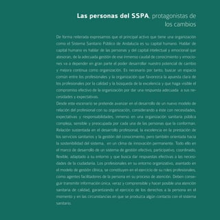 Las personas del SSPA, protagonistas de
                                        los cambios
De forma reiterada expresamos que el principal activo que tiene una organización
como el Sistema Sanitario Público de Andalucía es su capital humano. Hablar de
capital humano es hablar de las personas y del capital intelectual y emocional que
atesoran, de la adecuada gestión de ese inmenso caudal de conocimiento y emocio-
nes va a depender en gran parte el poder desarrollar nuestro potencial de cambio
y mejora continua como organización. Es necesario por tanto, buscar un espacio
común entre los profesionales y la organización que favorezca la apuesta clara de
los profesionales por la calidad y la búsqueda de la excelencia y que haga visible el
compromiso efectivo de la organización por dar una respuesta adecuada a sus ne-
cesidades y expectativas.
Desde este escenario se pretende avanzar en el desarrollo de un nuevo modelo de
relación del profesional con su organización, considerando a éste con necesidades,
expectativas y responsabilidades, inmerso en una organización sanitaria pública
compleja, sensible y preocupada por cada una de las personas que la conforman.
Relación sustentada en el desarrollo profesional, la excelencia en la prestación de
los servicios sanitarios y la gestión del conocimiento, pero también orientada hacia
la sostenibilidad del sistema, en un clima de innovación permanente. Todo ello en
el marco de desarrollo de un sistema de gestión efectivo, participativo, coordinado,
flexible, adaptado a su entorno y que busca dar respuestas efectivas a las necesi-
dades de la ciudadanía. Los profesionales en su entorno organizativo, asentado en
el modelo de gestión clínica, se constituyen en el ejercicio de su roles profesionales,
como agentes facilitadores de la persona en su proceso de atención. Deben conse-
guir transmitir información única, veraz y comprensible y hacer posible una atención
sanitaria de calidad, garantizando el ejercicio de los derechos a la persona en el
momento y en las circunstancias en que se produzca algún contacto con el sistema
sanitario.
 