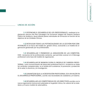 39




                                                                                            PROFESIONALES
LINEAS DE ACCIÓN:


        1.1 POTENCIAR EL DESARROLLO DE LOS PROFESIONALES mediante la im-
plantación efectiva del Plan Estratégico de Formación Integral del Sistema Sanitario
Público de Andalucía, desarrollando planes individuales de formación en función de los
objetivos de las Unidades Clínicas.


        1.2 DESPLEGAR TODAS LAS POTENCIALIDADES DE LA GESTIÓN POR COM-
PETENCIAS en el marco del modelo de gestión clínica, avanzando a un modelo de or-
ganización gestionado por los profesionales.


        1.3 DESARROLLAR Y PROMOVER LA ADQUISICIÓN DE LAS COMPETEN-
CIAS necesarias de los profesionales sanitarios, que permitan avanzar en el liderazgo
profesional como base del modelo de organización.


         1.4 DESARROLLAR DE MANERA PLENA EL MODELO DE CARRERA PROFE-
SIONAL, como reconocimiento del desarrollo profesional hacia la excelencia en todas
las vertientes competenciales, en el ámbito de la asistencia, la promoción y protección
de la salud, la docencia y la investigación.


      1.5 GARANTIZAR QUE LA ACREDITACIÓN PROFESIONAL SEA UN VALOR EN
EL DESARROLLO PROFESIONAL, acorde a las necesidades de ciudadanos y el sistema.


        1.6 DESARROLLAR LAS COMPETENCIAS DE LOS DIRECTIVOS acordes con la
nueva organización transversal sustentada en la gestión clínica, los valores de la ciuda-
danía y el nuevo modelo de salud pública.
 