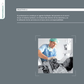 40
PROFESIONALES



                OBJETIVO 2


                El profesional se constituye en agente facilitador del paciente en el recorri-
                do por el sistema sanitario, en el desarrollo efectivo de los derechos y en
                la utilización de los servicios en el marco de la corresponsabilidad.
 