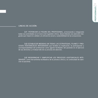 41




                                                                                            PROFESIONALES
LINEAS DE ACCIÓN:

        2.1 POTENCIAR LA FIGURA DEL PROFESIONAL, armonizando e integrando
todas sus actividades en el marco de la gestión clínica, desarrollando una atención inte-
grada que mejore la calidad y la eficiencia social y sostenibilidad de las actuaciones.



        2.2 ESTABLECER MEDIDAS EN TODAS LAS ESTRATEGIAS, PLANES Y PRO-
CESOS ASISTENCIALES INTEGRADOS que faciliten la implicación, la participación y
corresponsabilidad del profesional como agente facilitador del paciente en el ejercicio
de sus derechos y el desarrollo de su proceso de atención.



         2.3 MODERNIZAR Y SIMPLIFICAR LOS PROCESOS ASISTENCIALES INTE-
GRADOS, como herramienta facilitadora de la práctica clínica y la continuidad de aten-
ción al paciente.
 