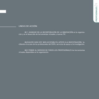 45




                                                                                            PROFESIONALES
LINEAS DE ACCIÓN:

        4.1 AVANZAR EN LA INCORPORACIÓN DE LA INNOVACIÓN en la organiza-
ción y en el desarrollo de herramientas virtuales y nuevas TIC.



         4.2 HACER CADA VEZ MÁS ACCESIBLE EL APOYO A LA INVESTIGACIÓN, fa-
cilitando el acceso de los profesionales del SSPA, servicios de apoyo a la investigación.


        4.3 PONER AL SERVICIO DE TODOS LOS PROFESIONALES las herramientas
virtuales disponibles en la organización.
 