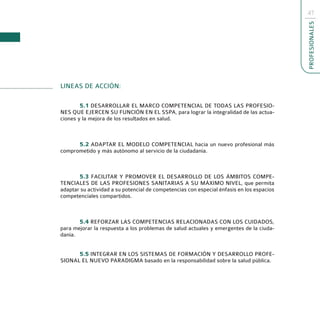 47




                                                                                           PROFESIONALES
LINEAS DE ACCIÓN:

        5.1 DESARROLLAR EL MARCO COMPETENCIAL DE TODAS LAS PROFESIO-
NES QUE EJERCEN SU FUNCIÓN EN EL SSPA, para lograr la integralidad de las actua-
ciones y la mejora de los resultados en salud.



      5.2 ADAPTAR EL MODELO COMPETENCIAL hacia un nuevo profesional más
comprometido y más autónomo al servicio de la ciudadanía.



       5.3 FACILITAR Y PROMOVER EL DESARROLLO DE LOS ÁMBITOS COMPE-
TENCIALES DE LAS PROFESIONES SANITARIAS A SU MÁXIMO NIVEL, que permita
adaptar su actividad a su potencial de competencias con especial énfasis en los espacios
competenciales compartidos.



       5.4 REFORZAR LAS COMPETENCIAS RELACIONADAS CON LOS CUIDADOS,
para mejorar la respuesta a los problemas de salud actuales y emergentes de la ciuda-
danía.


      5.5 INTEGRAR EN LOS SISTEMAS DE FORMACIÓN Y DESARROLLO PROFE-
SIONAL EL NUEVO PARADIGMA basado en la responsabilidad sobre la salud pública.
 