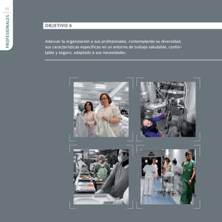 48
PROFESIONALES



                OBJETIVO 6


                Adecuar la organización a sus profesionales, contemplando su diversidad,
                sus características específicas en un entorno de trabajo saludable, confor-
                table y seguro, adaptado a sus necesidades.
 