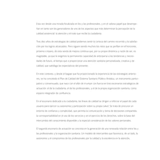 Esta vez desde una mirada focalizada en los y las profesionales, y en el valioso papel que desempe-
ñan en tanto son los generadores de uno de los aspectos que más determinan la percepción de la
calidad asistencial: la atención y el trato que recibe la ciudadanía.


Tras diez años de estrategias de calidad podemos sentir la certeza del camino recorrido y la satisfac-
ción por los logros alcanzados. Pero siguen siendo muchos los retos que se perfilan en el horizonte,
próximo o lejano, de esta senda de mejora continua que, por su propia dinámica y razón de ser, es
inagotable, ya que le exigimos la permanente capacidad de anticiparse a las tendencias y necesi-
dades de futuro, al tiempo que a proporcionar una atención sanitaria personalizada, creativa y de
calidad, que satisfaga las expectativas del presente.


En este contexto, y desde el bagaje que ha proporcionado la experiencia de las estrategias anterio-
res, se ha concebido el Plan de Calidad del Sistema Sanitario Público Andaluz, un instrumento partici-
pativo y consensuado, que nace con el afán de irrumpir con fuerza en tres escenarios estratégicos de
actuación: el de la ciudadanía, el de los profesionales, y el de la propia organización sanitaria, como
espacio integrador de confluencia.


En el escenario dedicado a la ciudadanía, las líneas de calidad se dirigen a reforzar el papel de cada
usuario para ejercer su autonomía y participación sobre su propia salud. Se trata de procurar un
entorno de confianza y complicidad, que permita la comunicación y toma de decisiones compartida,
la corresponsabilidad en el uso de los servicios y en el ejercicio de los derechos, sobre la base del
intercambio del conocimiento disponible y la especial consideración de los valores personales.


El segundo escenario de actuación se concreta en la generación de una renovada relación entre los y
las profesionales y la organización sanitaria. Un modelo de intercambio que favorezca, de un lado, la
autonomía y el compromiso de los profesionales por la calidad y la excelencia en la atención,
 