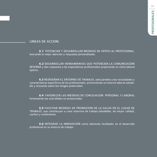 49




                                                                                           PROFESIONALES
LINEAS DE ACCIÓN:

       6.1 POTENCIAR Y DESARROLLAR MEDIDAS DE APOYO AL PROFESIONAL,
buscando la mejor atención y respuesta personalizada.


        6.2 DESARROLLAR HERRAMIENTAS QUE POTENCIEN LA COMUNICACIÓN
INTERNA y den respuesta a las expectativas profesionales propiciando un clima laboral
óptimo.


        6.3 REDISEÑAR EL ENTORNO DE TRABAJO, adecuándolo a las necesidades y
características específicas de los profesionales, promoviendo un entorno laboral saluda-
ble y actuando sobre los riesgos potenciales.


       6.4 FAVORECER LAS MEDIDAS DE CONCILIACIÓN PERSONAL Y LABORAL
fomentando las actividades no presenciales.


        6.5 FACILITAR MEDIDAS DE PROMOCIÓN DE LA SALUD EN EL LUGAR DE
TRABAJO, que contribuyan a crear entornos de trabajo saludables, de mayor calidad,
confort y rendimiento.


        6.6 INTEGRAR LA INNOVACIÓN como elemento facilitador en el desarrollo
profesional en su entorno de trabajo.
 