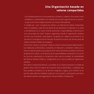 Una Organización basada en
                                    valores compartidos
  Una sociedad abierta es una sociedad que comparte y colabora. El encuentro entre
  ciudadanos y profesionales en el contexto de la propia organización es un escena-
  rio que ha de cobrar progresivamente una mayor trascendencia.
 A medida que crece el espacio de relación y se afianzan los valores compartidos
 entre el ciudadano, cada día mas dueño de sus decisiones e implicado en su salud
 y el profesional con un mayor nivel de autonomía y responsabilidad, entraremos en
 una nueva etapa de mayor madurez organizativa donde la organización sanitaria
 se hace mas horizontal y participativa y la gestión por valores se convierte en un
 eje para la convergencia de los intereses de todos los actores que forman parte del
 Sistema Sanitario Publico de Andalucía.
El escenario “espacio compartido” dibuja un entorno conjunto donde todas las perso-
nas implicadas, profesionales, ciudadanía, se relacionan y comparten valores en un
clima de relación positiva que puede permitir tomar decisiones pactadas en términos
de ganancia en salud y en el ejercicio de la responsabilidad compartida en el uso de
los servicios, adquiriendo un compromiso claro ante la sociedad, de sostenibilidad
del Sistema Sanitario Público y configurando así un nuevo modelo de organización
sanitaria.
Para ello es fundamental afianzar y consolidar en su máxima extensión el modelo de
gestión clínica como el espacio de encuentro entre profesionales y ciudadanía que
hace posible la excelencia en la atención integrada y segura, pero también ha de
permitir desarrollar los múltiples canales de comunicación y participación que hacen
del sistema sanitario una organización más permeable y transparente.
 