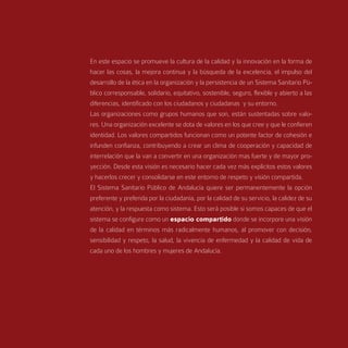 En este espacio se promueve la cultura de la calidad y la innovación en la forma de
hacer las cosas, la mejora continua y la búsqueda de la excelencia, el impulso del
desarrollo de la ética en la organización y la persistencia de un Sistema Sanitario Pú-
blico corresponsable, solidario, equitativo, sostenible, seguro, flexible y abierto a las
diferencias, identificado con los ciudadanos y ciudadanas y su entorno.
Las organizaciones como grupos humanos que son, están sustentadas sobre valo-
res. Una organización excelente se dota de valores en los que cree y que le confieren
identidad. Los valores compartidos funcionan como un potente factor de cohesión e
infunden confianza, contribuyendo a crear un clima de cooperación y capacidad de
interrelación que la van a convertir en una organización mas fuerte y de mayor pro-
yección. Desde esta visión es necesario hacer cada vez más explícitos estos valores
y hacerlos crecer y consolidarse en este entorno de respeto y visión compartida.
El Sistema Sanitario Público de Andalucía quiere ser permanentemente la opción
preferente y preferida por la ciudadanía, por la calidad de su servicio, la calidez de su
atención, y la respuesta como sistema. Esto será posible si somos capaces de que el
sistema se configure como un espacio compartido donde se incorpore una visión
de la calidad en términos más radicalmente humanos, al promover con decisión,
sensibilidad y respeto, la salud, la vivencia de enfermedad y la calidad de vida de
cada uno de los hombres y mujeres de Andalucía.
 
