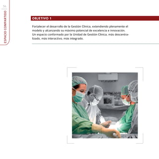 56
ESPACIO COMPARTIDO



                     OBJETIVO 1

                     Fortalecer el desarrollo de la Gestión Clínica, extendiendo plenamente el
                     modelo y alcanzando su máximo potencial de excelencia e innovación.
                     Un espacio conformado por la Unidad de Gestión Clínica, más descentra-
                     lizado, más interactivo, más integrado.
 
