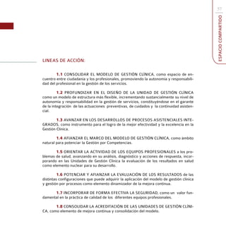 57




                                                                                           ESPACIO COMPARTIDO
LINEAS DE ACCIÓN:

        1.1 CONSOLIDAR EL MODELO DE GESTIÓN CLÍNICA, como espacio de en-
cuentro entre ciudadanía y los profesionales, promoviendo la autonomía y responsabili-
dad del profesional en la gestión de los servicios.

         1.2 PROFUNDIZAR EN EL DISEÑO DE LA UNIDAD DE GESTIÓN CLÍNICA
como un modelo de estructura más flexible, incrementando sustancialmente su nivel de
autonomía y responsabilidad en la gestión de servicios, constituyéndose en el garante
de la integración de las actuaciones preventivas, de cuidados y la continuidad asisten-
cial.

        1.3 AVANZAR EN LOS DESARROLLOS DE PROCESOS ASISTENCIALES INTE-
GRADOS, como instrumento para el logro de la mejor efectividad y la excelencia en la
Gestión Clínica.

        1.4 AFIANZAR EL MARCO DEL MODELO DE GESTIÓN CLÍNICA, como ámbito
natural para potenciar la Gestión por Competencias.

       1.5 ORIENTAR LA ACTIVIDAD DE LOS EQUIPOS PROFESIONALES a los pro-
blemas de salud, avanzando en su análisis, diagnóstico y acciones de respuesta, incor-
porando en las Unidades de Gestión Clínica la evaluación de los resultados en salud
como elemento nuclear para su desarrollo.

         1.6 POTENCIAR Y AFIANZAR LA EVALUACIÓN DE LOS RESULTADOS de las
distintas configuraciones que puede adquirir la aplicación del modelo de gestión clínica
y gestión por procesos como elemento dinamizador de la mejora continua.

      1.7 INCORPORAR DE FORMA EFECTIVA LA SEGURIDAD, como un valor fun-
damental en la práctica de calidad de los diferentes equipos profesionales.

       1.8 CONSOLIDAR LA ACREDITACIÓN DE LAS UNIDADES DE GESTIÓN CLÍNI-
CA, como elemento de mejora continua y consolidación del modelo.
 