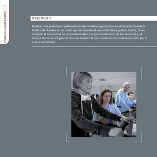 58
ESPACIO COMPARTIDO



                     OBJETIVO 2

                     Realizar una profunda transformación del modelo organizativo en el Sistema Sanitario
                     Público de Andalucía, de modo que dé soporte al desarrollo de la gestión clínica, favo-
                     reciendo la autonomía de los profesionales, la descentralización de los servicios y el
                     avance hacia una Organización más horizontal que cuente con la ciudadanía como parte
                     activa del modelo.
 