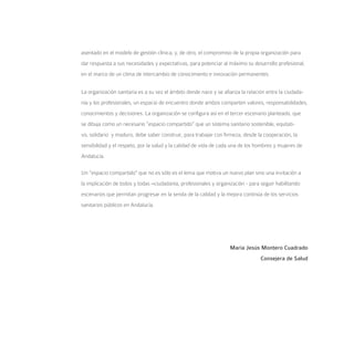 asentado en el modelo de gestión clínica; y, de otro, el compromiso de la propia organización para
dar respuesta a sus necesidades y expectativas, para potenciar al máximo su desarrollo profesional,
en el marco de un clima de intercambio de conocimiento e innovación permanentes.


La organización sanitaria es a su vez el ámbito donde nace y se afianza la relación entre la ciudada-
nía y los profesionales, un espacio de encuentro donde ambos comparten valores, responsabilidades,
conocimientos y decisiones. La organización se configura así en el tercer escenario planteado, que
se dibuja como un necesario “espacio compartido” que un sistema sanitario sostenible, equitati-
vo, solidario y maduro, debe saber construir, para trabajar con firmeza, desde la cooperación, la
sensibilidad y el respeto, por la salud y la calidad de vida de cada una de los hombres y mujeres de
Andalucía.

Un “espacio compartido” que no es sólo es el lema que motiva un nuevo plan sino una invitación a
la implicación de todos y todas –ciudadanía, profesionales y organización - para seguir habilitando
escenarios que permitan progresar en la senda de la calidad y la mejora continúa de los servicios
sanitarios públicos en Andalucía.




                                                                   María Jesús Montero Cuadrado
                                                                                 Consejera de Salud
 