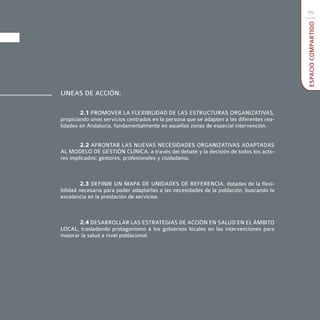 59




                                                                                          ESPACIO COMPARTIDO
LINEAS DE ACCIÓN:

        2.1 PROMOVER LA FLEXIBILIDAD DE LAS ESTRUCTURAS ORGANIZATIVAS,
propiciando unos servicios centrados en la persona que se adapten a las diferentes rea-
lidades en Andalucía, fundamentalmente en aquellas zonas de especial intervención.


        2.2 AFRONTAR LAS NUEVAS NECESIDADES ORGANIZATIVAS ADAPTADAS
AL MODELO DE GESTIÓN CLÍNICA, a través del debate y la decisión de todos los acto-
res implicados: gestores, profesionales y ciudadanía.



         2.3 DEFINIR UN MAPA DE UNIDADES DE REFERENCIA, dotadas de la flexi-
bilidad necesaria para poder adaptarlas a las necesidades de la población, buscando la
excelencia en la prestación de servicios.



       2.4 DESARROLLAR LAS ESTRATEGIAS DE ACCIÓN EN SALUD EN EL ÁMBITO
LOCAL, trasladando protagonismo a los gobiernos locales en las intervenciones para
mejorar la salud a nivel poblacional.
 