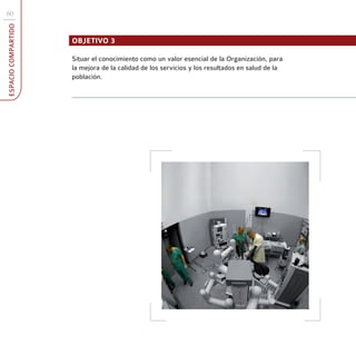 60
ESPACIO COMPARTIDO



                     OBJETIVO 3

                     Situar el conocimiento como un valor esencial de la Organización, para
                     la mejora de la calidad de los servicios y los resultados en salud de la
                     población.
 
