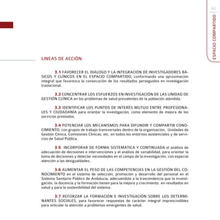61




                                                                                             ESPACIO COMPARTIDO
LINEAS DE ACCIÓN:

         3.1 FAVORECER EL DIÁLOGO Y LA INTEGRACIÓN DE INVESTIGADORES BÁ-
SICOS Y CLÍNICOS EN EL ESPACIO COMPARTIDO, conformando una aproximación
integral que favorezca la consecución de los resultados perseguidos en investigación
traslacional.

      3.2 CONCENTRAR LOS ESFUERZOS EN INVESTIGACIÓN DE LAS UNIDAD DE
GESTIÓN CLÍNICA en los problemas de salud prevalentes de la población atendida.

        3.3 IDENTIFICAR LOS PUNTOS DE INTERÉS MUTUO ENTRE PROFESIONA-
LES Y CIUDADANÍA para orientar la investigación, como elemento de mejora de los
servicios prestados.

        3.4 POTENCIAR LOS MECANISMOS PARA DIFUNDIR Y COMPARTIR CONO-
CIMIENTO, con grupos de trabajo transversales dentro de la organización, Unidades de
Gestión Clínica, Comisiones Clínicas, etc. en todos los entornos asistenciales y de servi-
cios de Salud Pública.

       3.5 INCORPORAR DE FORMA SISTEMÁTICA Y CONTINUADA el análisis de
adecuación de decisiones e intervenciones y el análisis de variabilidad, para orientar la
toma de decisiones y detectar necesidades en el campo de la investigación, con especial
atención a las desigualdades.

        3.6 AUMENTAR EL PESO DE LAS COMPETENCIAS EN LA GESTIÓN DEL CO-
NOCIMIENTO en el sistema de selección, promoción y desarrollo del personal en el
Sistema Sanitario Público de Andalucía, adecuándolo a la trascendencia que la investi-
gación, la docencia y la formación tienen para la mejora y crecimiento en resultados en
salud y para la sostenibilidad del sistema.

        3.7 REFORZAR LA FORMACIÓN E INVESTIGACIÓN SOBRE LOS DETERMI-
NANTES SOCIALES, para favorecer respuestas de carácter integral imprescindibles
para articular la atención a problemas emergentes de salud.
 