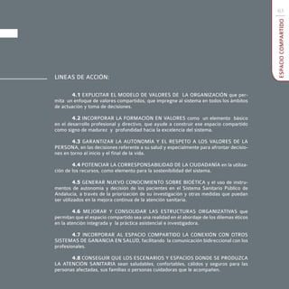 63




                                                                                           ESPACIO COMPARTIDO
LINEAS DE ACCIÓN:

       4.1 EXPLICITAR EL MODELO DE VALORES DE LA ORGANIZACIÓN que per-
mita un enfoque de valores compartidos, que impregne al sistema en todos los ámbitos
de actuación y toma de decisiones.

        4.2 INCORPORAR LA FORMACIÓN EN VALORES como un elemento básico
en el desarrollo profesional y directivo, que ayude a construir ese espacio compartido
como signo de madurez y profundidad hacia la excelencia del sistema.

        4.3 GARANTIZAR LA AUTONOMÍA Y EL RESPETO A LOS VALORES DE LA
PERSONA, en las decisiones referente a su salud y especialmente para afrontar decisio-
nes en torno al inicio y el final de la vida.

        4.4 POTENCIAR LA CORRESPONSABILIDAD DE LA CIUDADANÍA en la utiliza-
ción de los recursos, como elemento para la sostenibilidad del sistema.

          4.5 GENERAR NUEVO CONOCIMIENTO SOBRE BIOÉTICA y el uso de instru-
mentos de autonomía y decisión de los pacientes en el Sistema Sanitario Público de
Andalucía, a través de la priorización de su investigación y otras medidas que puedan
ser utilizados en la mejora continua de la atención sanitaria.

        4.6 MEJORAR Y CONSOLIDAR LAS ESTRUCTURAS ORGANIZATIVAS que
permitan que el espacio compartido sea una realidad en el abordaje de los dilemas éticos
en la atención integrada y la práctica asistencial e investigadora.

        4.7 INCORPORAR AL ESPACIO COMPARTIDO LA CONEXIÓN CON OTROS
SISTEMAS DE GANANCIA EN SALUD, facilitando la comunicación bidireccional con los
profesionales.

       4.8 CONSEGUIR QUE LOS ESCENARIOS Y ESPACIOS DONDE SE PRODUZCA
LA ATENCIÓN SANITARIA sean saludables, confortables, cálidos y seguros para las
personas afectadas, sus familias o personas cuidadoras que le acompañen.
 