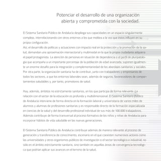 Potenciar el desarrollo de una organización
                              abierta y comprometida con la sociedad.

El Sistema Sanitario Público de Andalucía despliega sus capacidades en un espacio singularmente
complejo, interrelacionando con otros entornos a los que moldea a la vez que éstos influyen en su
propia configuración.
Así, el desarrollo de políticas y actuaciones con impacto real en la protección y la promoción de la sa-
lud, demandan una aproximación intersectorial y multimodal en la que la propia ciudadanía adquiera
el papel protagonista. La atención de personas en situación de dependencia o el perfil de pluripatolo-
gía que acompaña a un importante porcentaje de la población de edad avanzada, suponen igualmen-
te un enorme desafío para la integración y complementariedad de los abordajes sanitarios y sociales.
Por otra parte, la organización sanitaria ha de contribuir, junto con trabajadores y empresarios de
todos los sectores, a que los entornos laborales sean, además de seguros, favorecedores de compor-
tamientos saludables y, por tanto, promotores de salud.


Hay, además, ámbitos no estrictamente sanitarios, en los que participa de forma relevante. La
relación con el sector de la educación es profunda y multidimensional. El Sistema Sanitario Público
de Andalucía interviene de forma directa en la formación laboral y universitaria de varios miles de
alumnos y alumnas de profesiones sanitarias y es responsable directo de la formación especializada
en ciencias de la salud y del desarrollo profesional individual de sus más de 100.000 trabajadores.
Además contribuye de forma transversal al proceso formativo de los niños y niñas de Andalucía para
incorporar hábitos de vida saludable en las nuevas generaciones.


El Sistema Sanitario Público de Andalucía contribuye además de manera relevante al proceso de
generación y transferencia de conocimiento, escenario en el que coexisten numerosos actores como
las universidades y otros organismos públicos de investigación o el sector tecnológico e industrial, no
sólo en el ámbito estrictamente sanitario, sino también en aquellas áreas de convergencia tecnológi-
ca que podrían aplicar sus avances en el terreno de la salud,
 