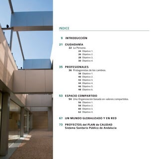 INDICE

09 INTRODUCCIÓN

21 CIUDADANÍA
     22 La Persona.
             24   Objetivo 1.
             26   Objetivo 2.
             28   Objetivo 3.
             30   Objetivo 4.

35 PROFESIONALES
     36 Protagonistas de los cambios.
             38   Objetivo 1.
             40   Objetivo 2.
             42   Objetivo 3.
             44   Objetivo 4.
             46   Objetivo 5.
             48   Objetivo 6.

53 ESPACIO COMPARTIDO
     54 Una Organización basada en valores compartidos.
             56   Objetivo 1.
             58   Objetivo 2.
             60   Objetivo 3.
             62   Objetivo 4.

67 UN MUNDO GLOBALIZADO Y EN RED
73 PROYECTOS del PLAN de CALIDAD
   Sistema Sanitario Público de Andalucía
 