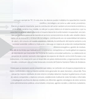 como por ejemplo las TIC. En esta área, las alianzas pueden multiplicar la capacidad de creación
                                         científica y tecnológica, así como su valor social y económico.
  Éste es un aspecto importante, pues la contribución del sector sanitario al crecimiento económico y
    al desarrollo social es muy notable, no sólo por su peso relativo en el sistema productivo, o por su
capacidad de generar salud reduciendo el impacto laboral de la enfermedad e incapacidad, sino tam-
  bién por su efecto potencial de tracción en sectores socioeconómicos de alto valor añadido relacio-
 nados con la innovación y el desarrollo tecnológico, contribuyendo así a la sostenibilidad del sistema
  de salud y del conjunto del modelo económico. Además, la contribución del sistema sanitario a una
    sociedad sostenible conlleva su implicación y liderazgo en materia de protección medioambiental,
                                                             eficiencia energética y gestión de residuos.
Más allá de los límites que habitualmente consideramos, compartimos un mundo global con espacios
  de interrelación que trascienden las fronteras de nuestra comunidad autónoma. La colaboración en
  proyectos de carácter nacional o interregional, los espacios de relación con la Unión Europea y sus
instituciones, o la cooperación para el desarrollo con países desfavorecidos y organizaciones interna-
  cionales, constituyen una actividad destacada creciente del Sistema Sanitario Público de Andalucía.


 Existe pues un escenario social compartido que rodea y se confunde con el espacio propiamente sa-
nitario, confiriéndole a éste su máximo sentido como generador de salud, bienestar y desarrollo. Para
   extraer los mejores resultados de este entorno complejo debemos impulsar la gobernanza a través
  de valores compartidos y objetivos comunes, estableciendo multitud de redes formales e informales
   y desplegando una línea de alianzas estables con diferentes agentes estratégicos de estos sectores
 como administraciones públicas, universidades, empresas, agentes sociales y colectivos ciudadanos.
 