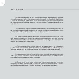 70


     LINEAS DE ACCIÓN:




             1) Generando entornos de alta calidad de cuidados, promoviendo la coordina-
     ción de los esfuerzos de los distintos agentes implicados, la eliminación de duplicidades
     o vacíos de atención y la optimización de los recursos de apoyo familiar, social y sanita-
     rio, especialmente en personas ancianas, con enfermedades crónicas o en situación de
     dependencia.


            2) Favoreciendo la generación de un ambiente social saludable y equitativo, li-
     derando alianzas estratégicas para la acción multisectorial y sensibilizando sobre el im-
     pacto en salud de las políticas y actuaciones en otros sectores.


             3) Contribuyendo de manera decisiva al desarrollo económico y social de Anda-
     lucía favoreciendo alianzas con los sectores tecnológicos e industriales, que permitan
     el impulso de actividades intensivas en conocimiento y tecnología, con la creación de
     puestos de trabajo de alta cualificación.


             4) Fomentando acciones compartidas con las organizaciones de trabajadores
     y asociaciones empresariales, para convertir el ámbito laboral en un entorno seguro y
     saludable, y generador de conductas positivas para la salud individual y colectiva.


             5) Impulsando un modelo formativo integrado con todas las instituciones impli-
     cadas, que permita una oferta de formación de máxima calidad en el ámbito sanitario
     como base obligada para un futuro de excelencia.


              6) Compartiendo con el sector educativo el desafío de construir una comunidad
     próspera y saludable, transmitiendo a las nuevas generaciones de andaluzas y andalu-
     ces estilos de vida adecuados y valores personales socialmente responsables.
 