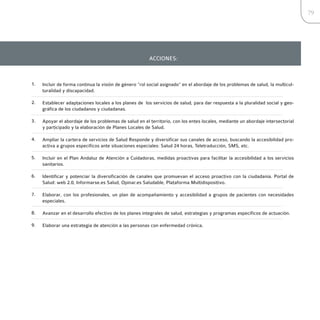 79




                                                        ACCIONES:



1.   Incluir de forma continua la visión de género “rol social asignado” en el abordaje de los problemas de salud, la multicul-
     turalidad y discapacidad.

2.   Establecer adaptaciones locales a los planes de los servicios de salud, para dar respuesta a la pluralidad social y geo-
     gráfica de los ciudadanos y ciudadanas.

3.   Apoyar el abordaje de los problemas de salud en el territorio, con los entes locales, mediante un abordaje intersectorial
     y participado y la elaboración de Planes Locales de Salud.

4.   Ampliar la cartera de servicios de Salud Responde y diversificar sus canales de acceso, buscando la accesibilidad pro-
     activa a grupos específicos ante situaciones especiales: Salud 24 horas, Teletraducción, SMS, etc.

5.   Incluir en el Plan Andaluz de Atención a Cuidadoras, medidas proactivas para facilitar la accesibilidad a los servicios
     sanitarios.

6.   Identificar y potenciar la diversificación de canales que promuevan el acceso proactivo con la ciudadanía. Portal de
     Salud: web 2.0, Informarse.es Salud, Opinar.es Saludable, Plataforma Multidispositivo.

7.   Elaborar, con los profesionales, un plan de acompañamiento y accesibilidad a grupos de pacientes con necesidades
     especiales.

8.   Avanzar en el desarrollo efectivo de los planes integrales de salud, estrategias y programas específicos de actuación.

9.   Elaborar una estrategia de atención a las personas con enfermedad crónica.
 