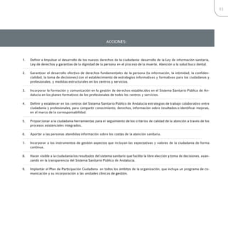 81




                                                          ACCIONES:



1.   Definir e Impulsar el desarrollo de los nuevos derechos de la ciudadanía: desarrollo de la Ley de información sanitaria,
     Ley de derechos y garantías de la dignidad de la persona en el proceso de la muerte, Atención a la salud buco dental.

2.   Garantizar el desarrollo efectivo de derechos fundamentales de la persona (la información, la intimidad, la confiden-
     cialidad, la toma de decisiones) con el establecimiento de estrategias informativas y formativas para los ciudadanos y
     profesionales, y medidas estructurales en los centros y servicios.

3.   Incorporar la formación y comunicación en la gestión de derechos establecidos en el Sistema Sanitario Público de An-
     dalucía en los planes formativos de los profesionales de todos los centros y servicios.

4.   Definir y establecer en los centros del Sistema Sanitario Público de Andalucía estrategias de trabajo colaborativo entre
     ciudadanía y profesionales, para compartir conocimiento, derechos, información sobre resultados o identificar mejoras,
     en el marco de la corresponsabilidad.

5.   Proporcionar a la ciudadanía herramientas para el seguimiento de los criterios de calidad de la atención a través de los
     procesos asistenciales integrados.

6.   Aportar a las personas atendidas información sobre los costes de la atención sanitaria.

7.   Incorporar a los instrumentos de gestión aspectos que incluyan las expectativas y valores de la ciudadanía de forma
     continua.

8.   Hacer visible a la ciudadanía los resultados del sistema sanitario que facilite la libre elección y toma de decisiones, avan-
     zando en la transparencia del Sistema Sanitario Público de Andalucía.

9.   Implantar el Plan de Participación Ciudadana en todos los ámbitos de la organización, que incluya un programa de co-
     municación y su incorporación a las unidades clínicas de gestión.
 