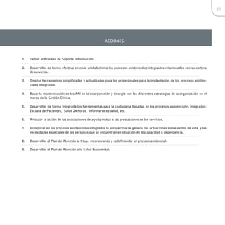 83




                                                        ACCIONES:



1.   Definir el Proceso de Soporte información.

2.   Desarrollar de forma efectiva en cada unidad clínica los procesos asistenciales integrados relacionados con su cartera
     de servicios.

3.   Diseñar herramientas simplificadas y actualizadas para los profesionales para la implantación de los procesos asisten-
     ciales integrados.

4.   Basar la modernización de los PAI en la incorporación y sinergia con las diferentes estrategias de la organización en el
     marco de la Gestión Clínica.

5.   Desarrollar de forma integrada las herramientas para la ciudadanía basadas en los procesos asistenciales integrados:
     Escuela de Pacientes, Salud 24 horas, Informarse.es salud, etc.

6.   Articular la acción de las asociaciones de ayuda mutua a las prestaciones de los servicios.

7.   Incorporar en los procesos asistenciales integrados la perspectiva de género, las actuaciones sobre estilos de vida, y las
     necesidades especiales de las personas que se encuentran en situación de discapacidad o dependencia.

8.   Desarrollar el Plan de Atención al Ictus, incorporando y redefiniendo el proceso asistencial.

9.   Desarrollar el Plan de Atención a la Salud Bucodental.
 