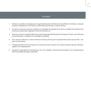 85




                                                       ACCIONES:



1.   Extender y consolidar la estrategia para la seguridad del paciente del Sistema Sanitario Público de Andalucía, evaluando
     el grado de implantación en los centros y promoviendo acciones para su mejora continua.

2.   Incorporar al paciente y personas cuidadoras a la estrategia de seguridad de los centros, mediante herramientas como
     los procesos asistenciales integrados, Escuela de Pacientes, etc.

3.   Potenciar y reforzar el papel del Observatorio para la Seguridad del Paciente de la Consejería de Salud, como referencia
     para profesionales y ciudadanía en la estrategia de seguridad.

4.   Crear nodos de referencia o centros mentores de buenas prácticas para la seguridad del paciente que permitan com-
     partir el conocimiento.

5.   Conseguir identificar de forma inequívoca a la persona que tome contacto con el sistema sanitario (atención telemática,
     urgente, AP y hospitalización).

6.   Garantizar la seguridad de los pacientes que van a ser sometidos a intervenciones quirúrgicas, con la implementación
     del Proceso Bloque Quirúrgico rediseñado.
 
