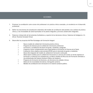 89




                                                       ACCIONES:



1.   Promover la acreditación como acceso del profesional a la práctica clínica avanzada y la excelencia en el desarrollo
     profesional.

2.   Definir los mecanismos de actualización sistemática del modelo de acreditación adecuándolo a los cambios de práctica
     clínica y a las necesidades de salud expresadas en los planes integrales y procesos asistenciales integrados.

3.   Potenciar el desarrollo de herramientas facilitadoras y soporte de las decisiones clínicas: Sistemas de Inteligencia Ar-
     tificial, Paciente Simulado Virtual.

4.   Desarrollar los proyectos del Plan Estratégico de Formación Integral:

              •        Nuevo modelo de calidad de la formación práctico-clínica.
              •        Programa de alianzas para la calidad de la formación profesional.
              •        Formación y acreditación de tutores de grado, residentes, postgrado.
              •        Programa común complementario para especialistas en formación en Ciencias de la Salud.
              •        Evaluación clínica objetiva estructurada (ECOE) para el alumnado de grado y residentes.
              •        Desarrollo integrado del modelo de calidad de la formación continuada.
              •        Observatorio andaluz para la calidad de la formación en ciencias de la salud, la red de expertos en
                       formación y evaluación de competencias y el Banco Andaluz de Recursos de Formación ofertados a
                       los profesionales del Sistema Sanitario Público de Andalucía.
              •        Programa de formación de directivos y de directores de unidades clínicas.
              •        Detección de necesidades formativas: demografía sanitaria.
              •        Modelo de acreditación de la formación en el sistema sanitario público.
 