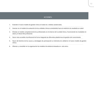 93




                                                       ACCIONES:



1.   Extender el nuevo modelo de gestión clínica en todos los ámbitos asistenciales.

2.   Avanzar en el modelo de evaluación de las unidades clínicas orientándolo hacia la medición de resultados en salud.

3.   Orientar el modelo competencial de los profesionales en el entorno de la unidad clínica, favoreciendo los resultados en
     salud y el desarrollo profesional.

4.   Hacer más accesible al profesional de forma integrada las diferentes plataformas de gestión del conocimiento.

5.   Hacer del dominio de los cauces y estrategias de participación un elemento de calidad en el nuevo modelo de gestión
     clínica.

6.   Afianzar y consolidar en la organización los modelos de asistencia basados en acto único.
 