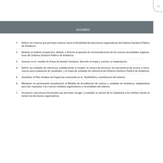 95




                                                         ACCIONES:



1.   Definir los criterios que permitan avanzar hacia la flexibilidad de estructuras organizativas del Sistema Sanitario Público
     de Andalucía.

2.   Realizar el análisis prospectivo, debate, e informe propuesta de recomendaciones de las nuevas necesidades organiza-
     tivas del Sistema Sanitario Público de Andalucía.

3.   Avanzar en el modelo de Áreas de Gestión Sanitaria, describir el mapa y concluir su implantación.

4.   Definir las unidades de referencia, estableciendo el modelo, la cartera de servicios, los mecanismos de acceso y meca-
     nismos para evaluación de resultados, y el mapa de unidades de referencia del Sistema Sanitario Público de Andalucía.

5.   Actualizar el Plan Andaluz de Urgencias avanzando en la flexibilidad y coordinación del sistema.

6.   Mantener en permanente actualización el Modelo de Acreditación de centros y unidades de Andalucía, adaptándose
     para dar respuesta a los nuevos modelos organizativos y necesidades del sistema.

7.   Incorporar estructuras funcionales que permitan recoger y trasladar la opinión de la ciudadanía a los ámbitos donde se
     toman las decisiones organizativas.
 