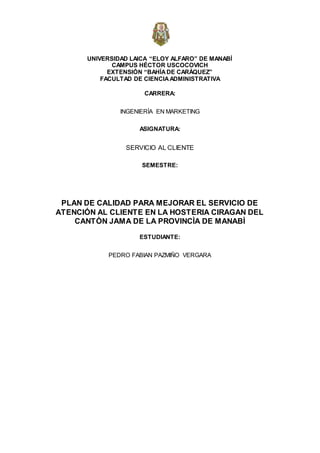 UNIVERSIDAD LAICA “ELOY ALFARO” DE MANABÍ
CAMPUS HÉCTOR USCOCOVICH
EXTENSIÓN “BAHÍADE CARÁQUEZ”
FACULTAD DE CIENCIAADMINISTRATIVA
CARRERA:
INGENIERÍA EN MARKETING
ASIGNATURA:
SERVICIO AL CLIENTE
SEMESTRE:
PLAN DE CALIDAD PARA MEJORAR EL SERVICIO DE
ATENCIÓN AL CLIENTE EN LA HOSTERIA CIRAGAN DEL
CANTÒN JAMA DE LA PROVINCÌA DE MANABÌ
ESTUDIANTE:
PEDRO FABIAN PAZMIÑO VERGARA
 