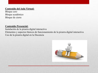 Contenido del Aula Virtual:
Bloque cero
Bloque académico
Bloque de cierre
Contenido Presencial:
Instalación de la pizarra digital interactiva
Elementos y aspectos básicos de funcionamiento de la pizarra digital interactiva
Uso de la pizarra digital en la Docencia
 