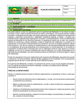 PLAN DE CAPACITACIÓN
Código:
Versión:
Fecha:
1. OBJETIVO:
Preparar al personal para la ejecución eficiente de sus responsabilidades que asumen en el supermercado y en
sus puestos de trabajo.
2. ALCANCE
El presente plan de capacitación es de aplicación para todo el personal que labora en el supermercado Merkópolis.
3. RESPONSABILIDAD Y AUTORIDAD
Jefe de Gestión Humana
4. DESCRIPCIÓN Y ACTIVIDADES
Se quiere realizar un plan de capacitación para el supermercado Merkópolis en las áreas de cajas,
carnicería, Fruver, sobre los temas de servicio al cliente, clima laboral, comunicación asertiva, trabajo
en equipo, manipulación de alimentos, de manera organizada y sistemática,mediante el cual el personal
adquiere o desarrolla conocimientos y habilidades específicas relativas al trabajo, y modifica sus
actitudes frente a aspectos de la organización, el puesto o el ambiente laboral. Como componente del
proceso de desarrollo de los Recursos Humanos, la capacitación implica, por un lado, una sucesión
definida de condiciones y etapas orientadas a lograr la integración del colaborador a su puesto en la
organización, el incremento y mantenimiento de su eficiencia, así como su progreso personal y laboral
en la empresa. Y, por otro un conjunto de métodos técnicas y recursos para el desarrollo de los planes
y la implantación de acciones específicas de la empresa para su normal desarrollo. En tal sentido la
capacitación constituye factor importante para que el colaborador brinde el mejor aporte en el puesto
asignado, ya que es un proceso constante que busca la eficiencia y la mayor productividad en el
desarrollo de sus actividades, asímismocontribuye a elevar el rendimiento, la moraly el ingenio creativo
del colaborador.
El plan de capacitación incluye los colaboradores del supermercado Merkópolis, agrupados de acuerdo
a cada área, con temas puntuales, algunos de ellos sugeridos por los empleados. Con un presupuesto
asignado para el año de un monto estimado de $ 2.000.000 de pesos.
El supermercado Merkópolis se dedica a la prestación de servicio ya que incluye aquellas actividades
que no implican la producción de bienes materiales, se dedica a la satisfacción de diferentes
necesidades de las personas.
FINES DE LACAPACITACIÓN
Siendo su propósito general impulsar la eficacia organizacional, la capacitación se lleva a cabo para
contribuir a:
- Elevar el nivel de rendimiento de los colaboradores y, con ello, al incremento de la productividad
y rendimiento de la empresa.
- Mejorar la interacción entre los colaboradores y, con ello, a elevar el interés por el aseguramiento
de la calidad en el servicio.
- Satisfacer más fácilmente requerimientos futuros de la empresa en materia de personal, sobre
la base de la planeación de recursos humanos.
- Generar conductas positivas y mejoras en el clima de trabajo, la productividad y la calidad y, con
ello, a elevar la moral de trabajo.
 