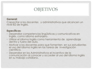 OBJETIVOS
General:
Capacitar a los docentes y administrativos que alcancen un
nivel B2 de Inglés.
Específicos:
• Desarrollar competencias lingüísticas y comunicativas en
Inglés, como idioma extranjero.
• Utilizar el idioma Inglés como herramienta de aprendizaje
dentro y fuera del aula.
• Motivar a los docentes para que fomenten en sus estudiantes
el uso del idioma inglés en las tareas de investigación
científica.
• Desarrollar en los Administrativos el incentivo de la
comunicación al conocer y acceder al uso del idioma inglés
en su trabajo cotidiano.

 