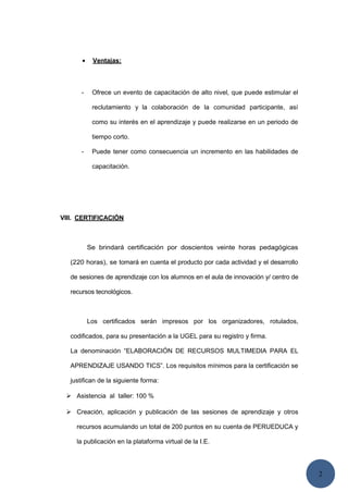 2
• Ventajas:
- Ofrece un evento de capacitación de alto nivel, que puede estimular el
reclutamiento y la colaboración de la comunidad participante, así
como su interés en el aprendizaje y puede realizarse en un periodo de
tiempo corto.
- Puede tener como consecuencia un incremento en las habilidades de
capacitación.
VIII. CERTIFICACIÓN
Se brindará certificación por doscientos veinte horas pedagógicas
(220 horas), se tomará en cuenta el producto por cada actividad y el desarrollo
de sesiones de aprendizaje con los alumnos en el aula de innovación y/ centro de
recursos tecnológicos.
Los certificados serán impresos por los organizadores, rotulados,
codificados, para su presentación a la UGEL para su registro y firma.
La denominación “ELABORACIÓN DE RECURSOS MULTIMEDIA PARA EL
APRENDIZAJE USANDO TICS”. Los requisitos mínimos para la certificación se
justifican de la siguiente forma:
 Asistencia al taller: 100 %
 Creación, aplicación y publicación de las sesiones de aprendizaje y otros
recursos acumulando un total de 200 puntos en su cuenta de PERUEDUCA y
la publicación en la plataforma virtual de la I.E.
 