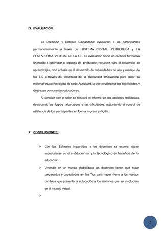 2
IX. EVALUACIÓN:
La Dirección y Docente Capacitador evaluarán a los participantes
permanentemente a través de SISTEMA DIGITAL PERUEDUCA y LA
PLATAFORMA VIRTUAL DE LA I.E. La evaluación tiene un carácter formativo
orientado a optimizar el proceso de producción recursos para el desarrollo de
aprendizajes, con énfasis en el desarrollo de capacidades de uso y manejo de
las TIC a través del desarrollo de la creatividad innovadora para crear su
material educativo digital de cada Actividad, la que fortalecerá sus habilidades y
destrezas como entes educadores.
Al concluir con el taller se elevará el informe de las acciones realizadas,
destacando los logros alcanzados y las dificultades; adjuntando el control de
asistencia de los participantes en forma impresa y digital.
X. CONCLUSIONES:
 Con los Sofwares impartidos a los docentes se espera lograr
espectativas en el ambito virtual y la tecnológico en beneficio de la
educación.
 Viviendo en un mundo globalizado los docentes tienen que estar
preparados y capacitados en las Tics para hacer frente a los nuevos
cambios que presenta la educación a los alumnos que se involucran
en el mundo virtual.

 