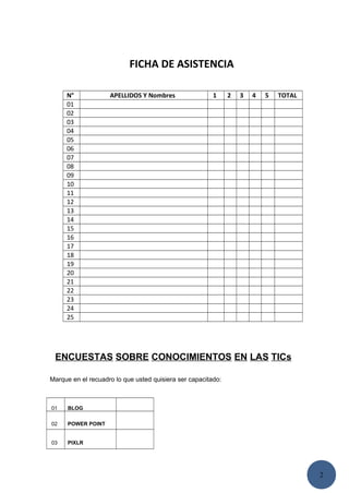 2
FICHA DE ASISTENCIA
N° APELLIDOS Y Nombres 1 2 3 4 5 TOTAL
01
02
03
04
05
06
07
08
09
10
11
12
13
14
15
16
17
18
19
20
21
22
23
24
25
ENCUESTAS SOBRE CONOCIMIENTOS EN LAS TICs
Marque en el recuadro lo que usted quisiera ser capacitado:
01 BLOG
02 POWER POINT
03 PIXLR
 