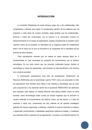 2
INTRODUCCIÓN
La sociedad Globalizada de estos tiempos exige día a día profesionales más
competentes e idóneos para lograr el cumplimiento efectivo de los objetivos que se
proponen a cada tarea de nuestra sociedad, exige también que los profesionales,
técnicos y todos los involucrados con el servicio a la comunidad innoven su
desenvolvimiento en el campo de desempeño, empero considerando al maestro como
miembro activo de la sociedad, la naturaleza de su exigencia debe de multiplicarse
ósea ir de la mano con lo que se encuentra a la vanguardia de la naturaleza de los
jóvenes de estos tiempos.
Toda actualización docente que se realiza en estos tiempos debe de ir
fundamentada en esta necesidad de compartir los conocimientos con la práctica
tecnológica. Es por este motivo que los recursos multimedia buscan facilitar el
aprendizaje en todos los estudiantes, este proceso no sólo beneficiará a los jóvenes
sino a toda la sociedad.
A continuación presentamos este plan de actualización “Elaboración de
Recursos Multimedia para el aprendizaje usando TICS” como una propuesta no sólo
de capacitación sino también para refiere a los métodos y estrategias que se usan
para proporcionar a los docentes dentro de la asociación INNOVATEC las destrezas
que necesitan para realizar un trabajo eficiente, esta abarca desde cursos de corta
duración sobre terminología hasta cursos de amplia magnitud que le permitan al
usuario entender el funcionamiento del sistema nuevo, ya sea teórico o a base de
prácticas o mejor aún, combinando los dos, además es de carácter estratégico
aplicado de manera organizada y sistémica, mediante el cual los docentes va adquirir
o desarrollar conocimientos y habilidades específicas relativas al trabajo, y modificará
sus actitudes frente a aspectos de la organización, el puesto o el ambiente laboral. En
 