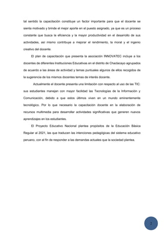2
tal sentido la capacitación constituye un factor importante para que el docente se
sienta motivado y brinde el mejor aporte en el puesto asignado, ya que es un proceso
constante que busca la eficiencia y la mayor productividad en el desarrollo de sus
actividades, así mismo contribuye a mejorar el rendimiento, la moral y el ingenio
creativo del docente.
El plan de capacitación que presenta la asociación INNOVATEC incluye a los
docentes de diferentes Instituciones Educativas en el distrito de Chaclacayo agrupados
de acuerdo a las áreas de actividad y temas puntuales algunos de ellos recogidos de
la sugerencia de los mismos docentes temas de interés docente.
Actualmente el docente presenta una limitación con respecto al uso de las TIC:
sus estudiantes manejan con mayor facilidad las Tecnologías de la Información y
Comunicación, debido a que estos últimos viven en un mundo eminentemente
tecnológico. Por lo que necesario la capacitación docente en la elaboración de
recursos multimedia para desarrollar actividades significativas que generen nuevos
aprendizajes en los estudiantes.
El Proyecto Educativo Nacional plantea propósitos de la Educación Básica
Regular al 2021, las que traducen las intenciones pedagógicas del sistema educativo
peruano, con el fin de responder a las demandas actuales que la sociedad plantea.
 