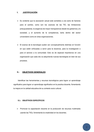 2
I. JUSTIFICACIÓN
 Es evidente que la asociación actual está sometida a una serie de factores
para el cambio, como son los avances de las TIC, las limitaciones
presupuestarias, la exigencia de mayor transparencia desde los gobiernos y la
sociedad, y el aumento de la competencia, tanto dentro del sector
universitario como en otras organizaciones.
 El avance de la tecnología suelen ser conceptualmente distintas en función
en que estén enfocadas a servir para la docencia, para la investigación o
para el servicio a la comunidad. Esto es de especial importancia en una
organización que cada día va adquiriendo nuevas tecnologías en bien de sus
procesos.
II.- OBJETIVOS GENERALES
Identificar las herramientas y recursos tecnológicos para lograr un aprendizaje
significativo para lograr un aprendizaje significativo en la practica docente, fomentando
la mejora en la calidad educativa de su contexto socio cultural.
II.I.- OBJETIVOS ESPECÍFICOS
 Promover la capacitación docente en la producción de recursos multimedia
usando las TICs, fomentando la creatividad en los docentes.
 