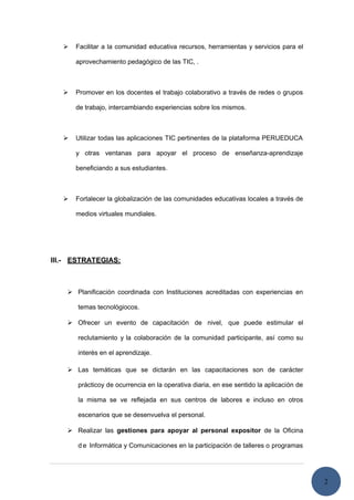2
 Facilitar a la comunidad educativa recursos, herramientas y servicios para el
aprovechamiento pedagógico de las TIC, .
 Promover en los docentes el trabajo colaborativo a través de redes o grupos
de trabajo, intercambiando experiencias sobre los mismos.
 Utilizar todas las aplicaciones TIC pertinentes de la plataforma PERUEDUCA
y otras ventanas para apoyar el proceso de enseñanza-aprendizaje
beneficiando a sus estudiantes.
 Fortalecer la globalización de las comunidades educativas locales a través de
medios virtuales mundiales.
III.- ESTRATEGIAS:
 Planificación coordinada con Instituciones acreditadas con experiencias en
temas tecnológiocos.
 Ofrecer un evento de capacitación de nivel, que puede estimular el
reclutamiento y la colaboración de la comunidad participante, así como su
interés en el aprendizaje.
 Las temáticas que se dictarán en las capacitaciones son de carácter
prácticoy de ocurrencia en la operativa diaria, en ese sentido la aplicación de
la misma se ve reflejada en sus centros de labores e incluso en otros
escenarios que se desenvuelva el personal.
 Realizar las gestiones para apoyar al personal expositor de la Oficina
d e Informática y Comunicaciones en la participación de talleres o programas
 